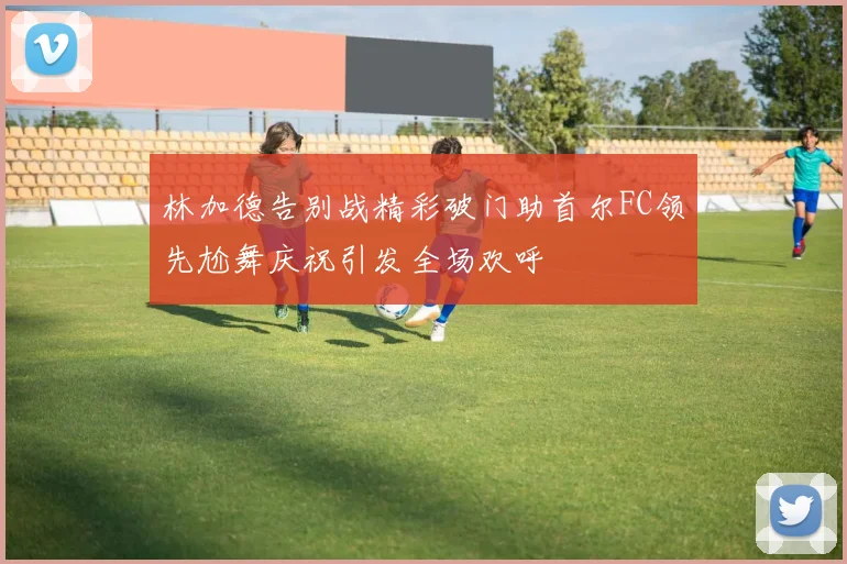 林加德告别战精彩破门助首尔FC领先尬舞庆祝引发全场欢呼