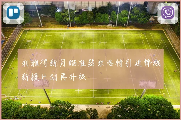 利雅得新月瞄准瑟尔洛特引进锋线新援计划再升级