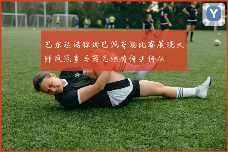 巴尔达诺称姆巴佩每场比赛展现大师风范皇马若无他将何去何从