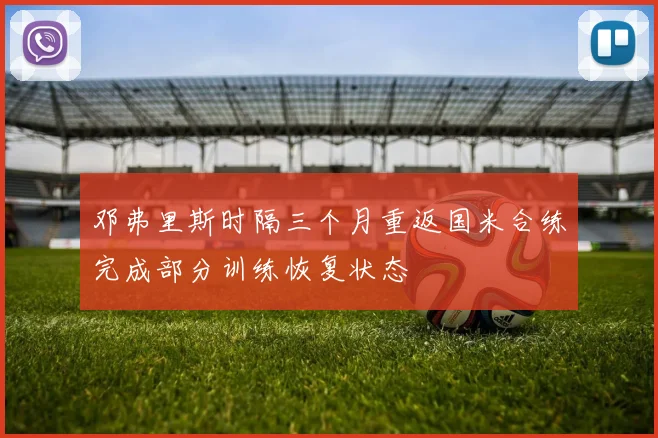邓弗里斯时隔三个月重返国米合练完成部分训练恢复状态