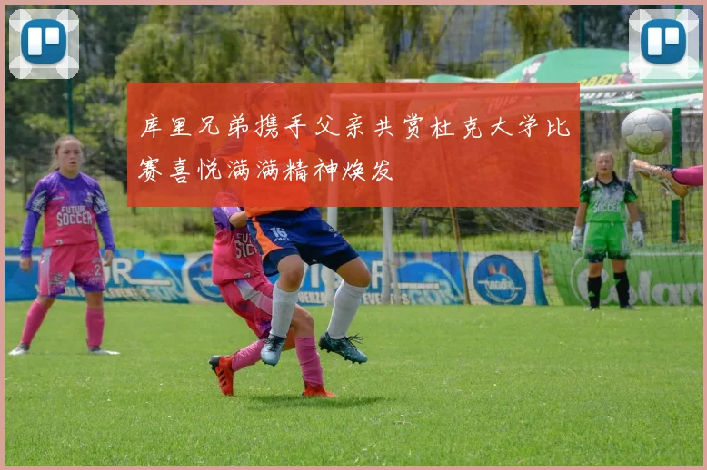 库里兄弟携手父亲共赏杜克大学比赛喜悦满满精神焕发