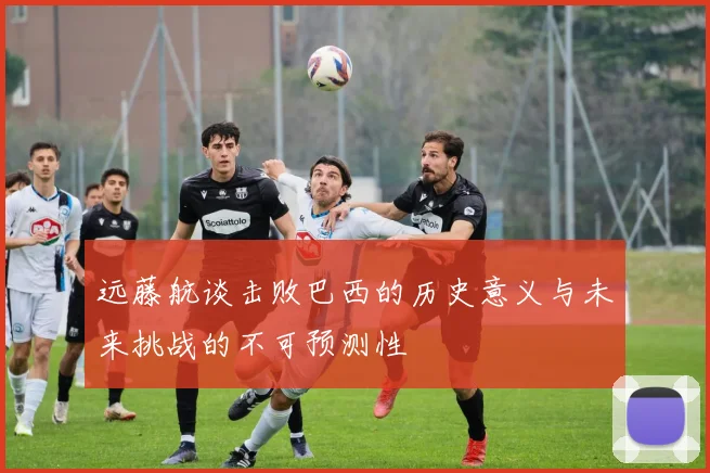 远藤航谈击败巴西的历史意义与未来挑战的不可预测性