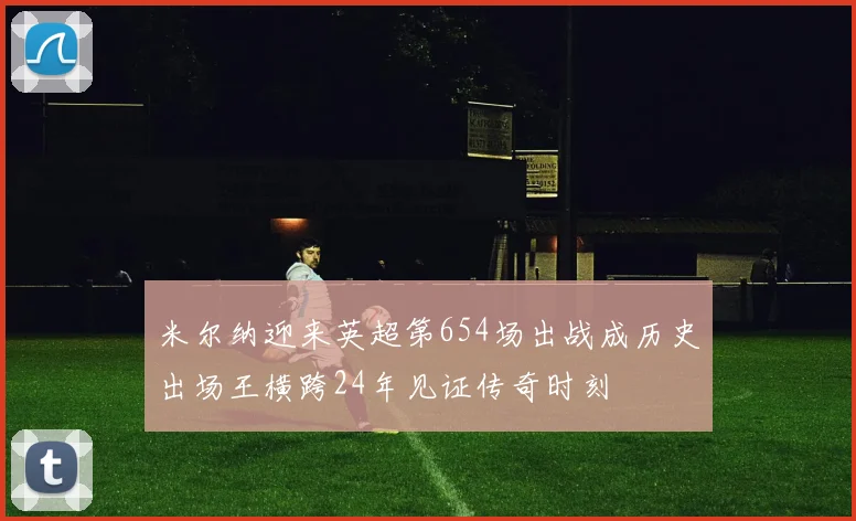 米尔纳迎来英超第654场出战成历史出场王横跨24年见证传奇时刻