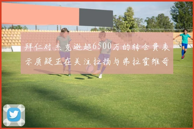 拜仁对杰克逊超6500万的转会费表示质疑正在关注拉扬与弗拉霍维奇