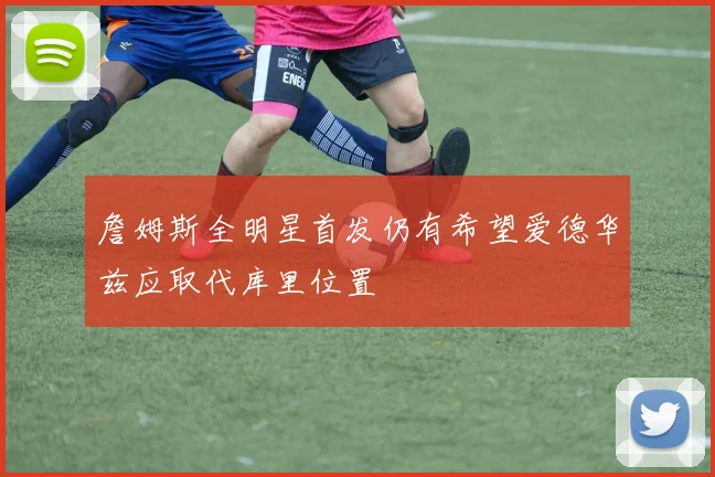 詹姆斯全明星首发仍有希望爱德华兹应取代库里位置