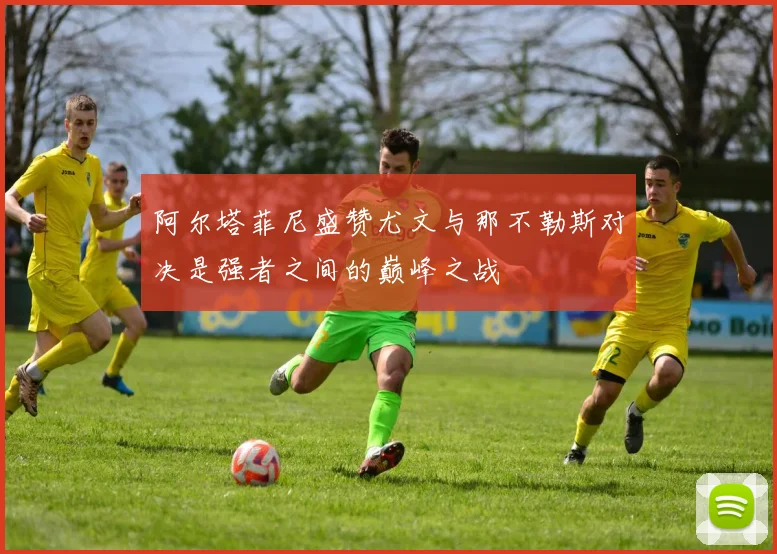 阿尔塔菲尼盛赞尤文与那不勒斯对决是强者之间的巅峰之战
