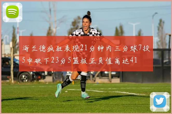 海兰德疯狂表现21分钟内三分球7投5中砍下23分5篮板正负值高达41