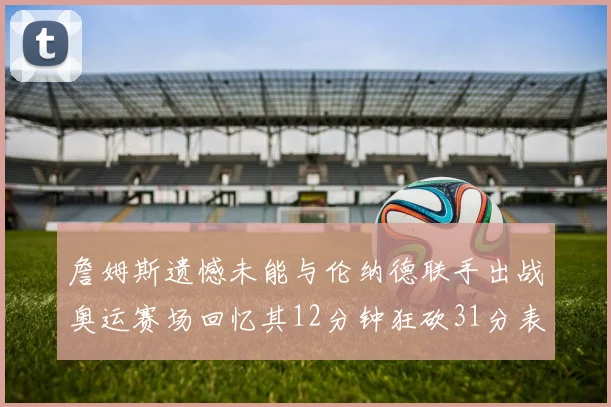 詹姆斯遗憾未能与伦纳德联手出战奥运赛场回忆其12分钟狂砍31分表现