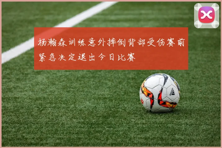 杨瀚森训练意外摔倒背部受伤赛前紧急决定退出今日比赛