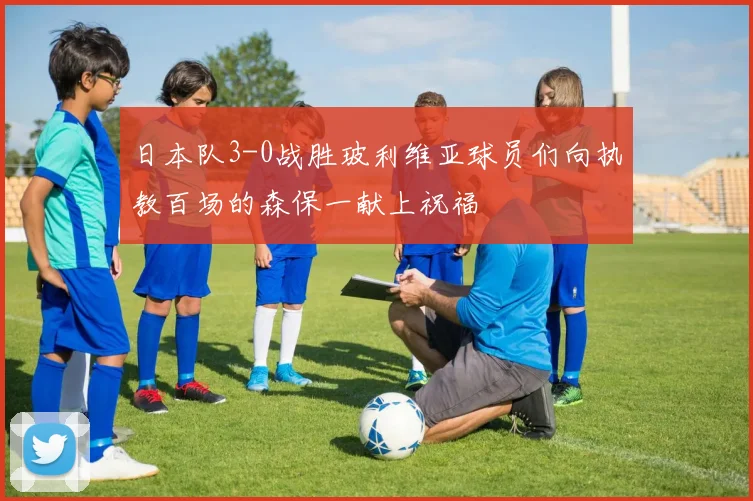 日本队3-0战胜玻利维亚球员们向执教百场的森保一献上祝福