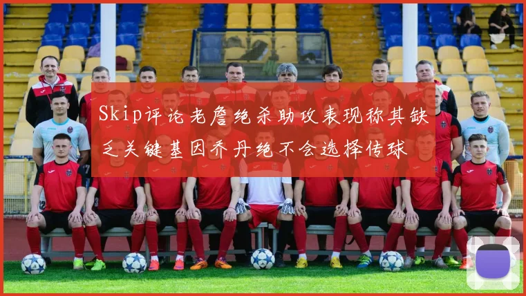Skip评论老詹绝杀助攻表现称其缺乏关键基因乔丹绝不会选择传球
