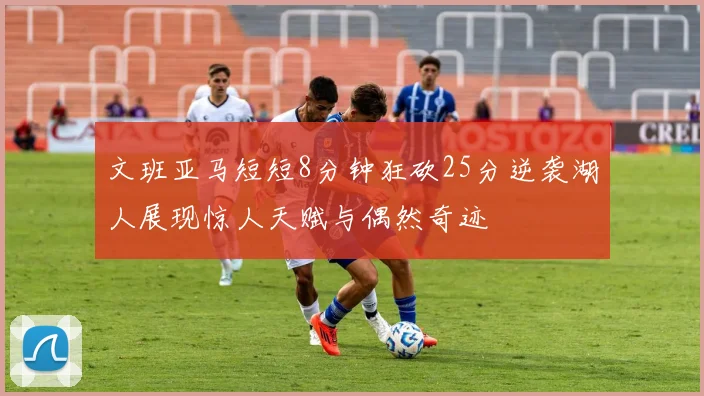 文班亚马短短8分钟狂砍25分逆袭湖人展现惊人天赋与偶然奇迹