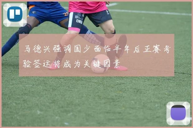 马德兴强调国少面临半年后正赛考验签运将成为关键因素