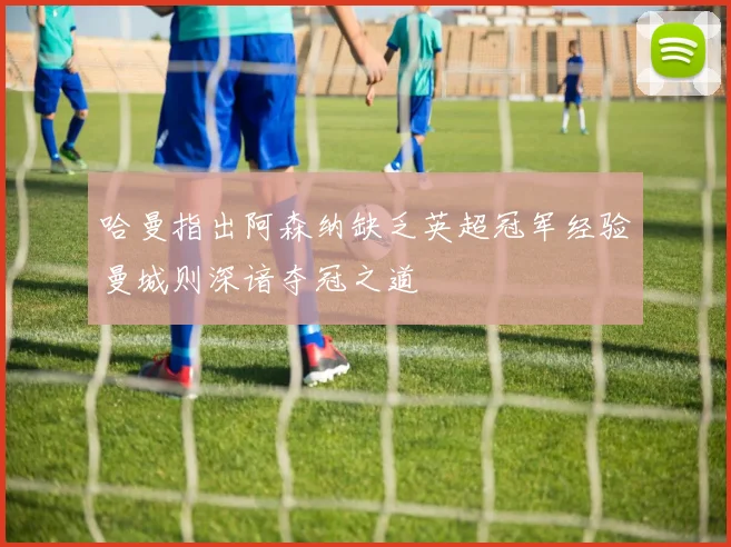 哈曼指出阿森纳缺乏英超冠军经验曼城则深谙夺冠之道